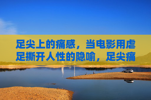 足尖上的痛感,当电影用虐足撕开人性的隐喻,足尖痛感,电影虐足撕开人性隐喻 足尖上的痛感,当电影用虐足撕开人性的隐喻,足尖痛感,电影虐足撕开人性隐喻