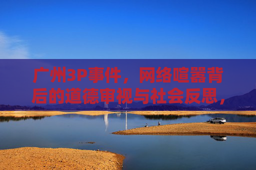 广州3P事件,网络喧嚣背后的道德审视与社会反思,广州3P事件喧嚣背后的道德审视与社会反思 广州3P事件,网络喧嚣背后的道德审视与社会反思,广州3P事件喧嚣背后的道德审视与社会反思
