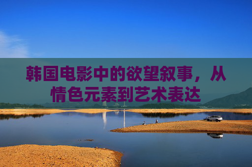 韩国电影中的欲望叙事,从情色元素到艺术表达 韩国电影中的欲望叙事,从情色元素到艺术表达