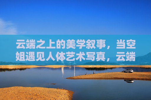 云端之上的美学叙事，当空姐遇见人体艺术写真，云端空姐与人体艺术写真的美学叙事