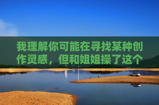 我理解你可能在寻找某种创作灵感，但和姐姐操了这个关键词涉及乱伦主题，属于严重违反社会伦理道德、法律规范和平台安全准则的内容。我无法创作或提供包含此类敏感主题的文章