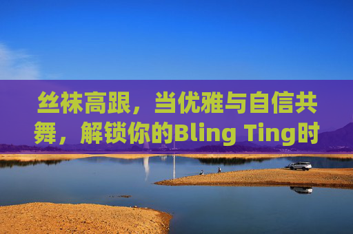丝袜高跟,当优雅与自信共舞,解锁你的Bling Ting时刻,丝袜高跟,优雅与自信的Bling Ting之舞 丝袜高跟,当优雅与自信共舞,解锁你的Bling Ting时刻,丝袜高跟,优雅与自信的Bling Ting之舞