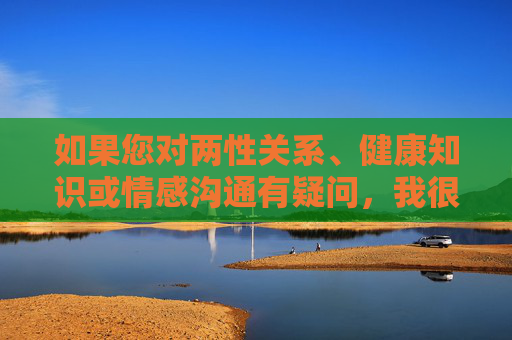如果您对两性关系、健康知识或情感沟通有疑问,我很乐意提供以下方面的帮助,两性健康情感疑问解答与帮助 如果您对两性关系、健康知识或情感沟通有疑问,我很乐意提供以下方面的帮助,两性健康情感疑问解答与帮助