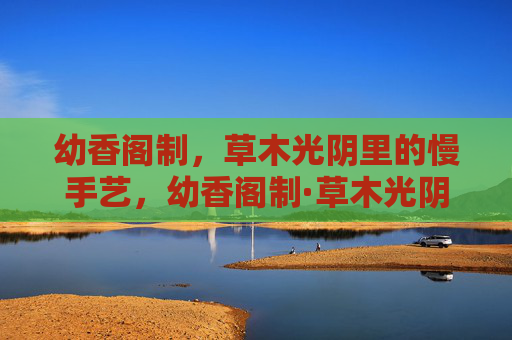 幼香阁制，草木光阴里的慢手艺，幼香阁制·草木光阴慢手艺