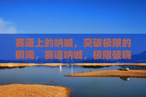 赛道上的呐喊,突破极限的瞬间,赛道呐喊,极限破晓瞬间 赛道上的呐喊,突破极限的瞬间,赛道呐喊,极限破晓瞬间
