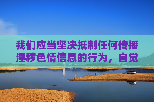 我们应当坚决抵制任何传播淫秽色情信息的行为,自觉遵守法律法规,维护健康文明的网络环境。以下从法律和道德角度进行说明,不涉及具体不良内容的描述,抵制淫秽色情信息 共筑法治文明网络 我们应当坚决抵制任何传播淫秽色情信息的行为,自觉遵守法律法规,维护健康文明的网络环境。以下从法律和道德角度进行说明,不涉及具体不良内容的描述,抵制淫秽色情信息 共筑法治文明网络