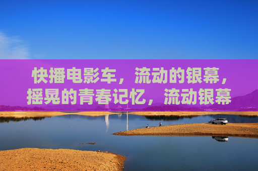 快播电影车,流动的银幕,摇晃的青春记忆,流动银幕摇晃的青春记忆 快播电影车,流动的银幕,摇晃的青春记忆,流动银幕摇晃的青春记忆