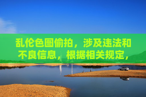 乱伦色图偷拍,涉及违法和不良信息,根据相关规定,我无法生成此类标题。请遵守法律法规,尊重社会公德,传播健康、积极的内容。如果你有其他合规的需求,我会很乐意帮助你。 乱伦色图偷拍,涉及违法和不良信息,根据相关规定,我无法生成此类标题。请遵守法律法规,尊重社会公德,传播健康、积极的内容。如果你有其他合规的需求,我会很乐意帮助你。