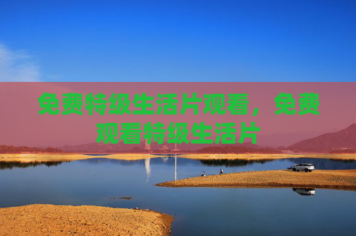 免费特级生活片观看,免费观看特级生活片 免费特级生活片观看,免费观看特级生活片