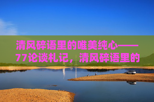 清风碎语里的唯美纯心——77论谈札记,清风碎语里的唯美纯心 清风碎语里的唯美纯心——77论谈札记,清风碎语里的唯美纯心