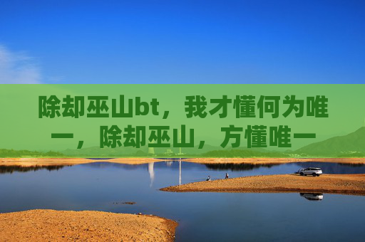 除却巫山bt,我才懂何为唯一,除却巫山,方懂唯一 除却巫山bt,我才懂何为唯一,除却巫山,方懂唯一