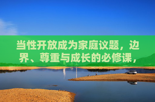 当性开放成为家庭议题，边界、尊重与成长的必修课，家庭性开放，边界、尊重与成长的必修课