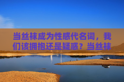 当丝袜成为性感代名词,我们该拥抱还是疑惑?当丝袜成为性感符号,拥抱还是疑惑? 当丝袜成为性感代名词,我们该拥抱还是疑惑?当丝袜成为性感符号,拥抱还是疑惑?