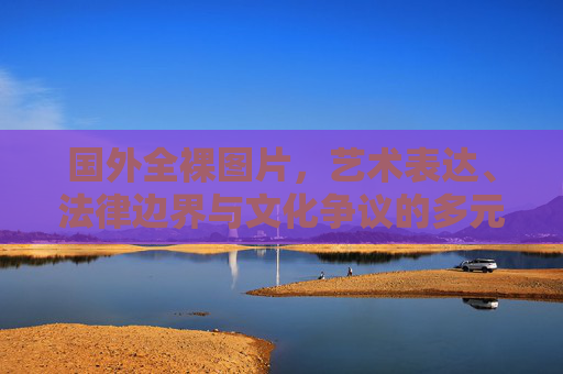 国外全裸图片,艺术表达、法律边界与文化争议的多元审视,国外全裸图片的艺术表达、法律边界与文化争议多元审视 国外全裸图片,艺术表达、法律边界与文化争议的多元审视,国外全裸图片的艺术表达、法律边界与文化争议多元审视