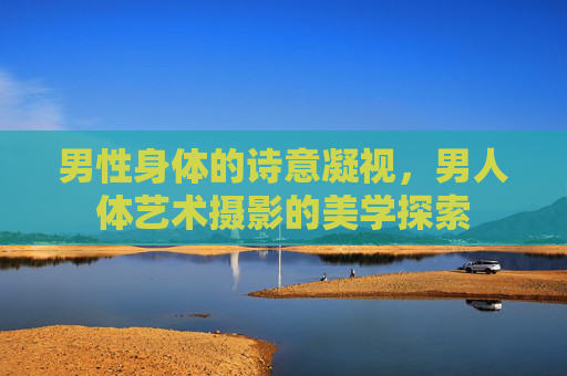 男性身体的诗意凝视,男人体艺术摄影的美学探索 男性身体的诗意凝视,男人体艺术摄影的美学探索
