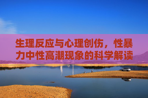 生理反应与心理创伤,性暴力中性高潮现象的科学解读与受害者关怀,性暴力中性高潮现象,科学解读与受害者关怀 生理反应与心理创伤,性暴力中性高潮现象的科学解读与受害者关怀,性暴力中性高潮现象,科学解读与受害者关怀