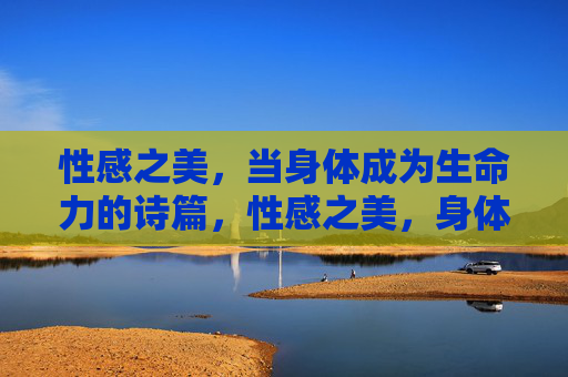 性感之美，当身体成为生命力的诗篇，性感之美，身体的生命诗篇