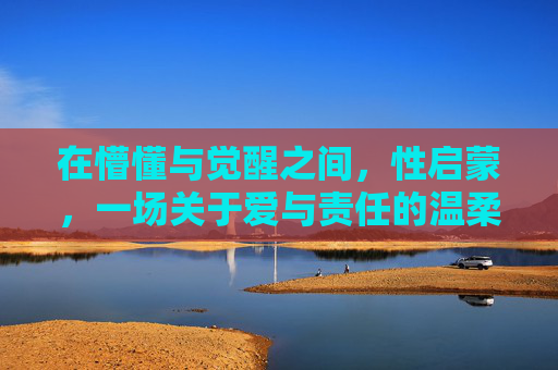 在懵懂与觉醒之间,性启蒙,一场关于爱与责任的温柔对话,懵懂与觉醒间的性启蒙,爱与责任的温柔对话 在懵懂与觉醒之间,性启蒙,一场关于爱与责任的温柔对话,懵懂与觉醒间的性启蒙,爱与责任的温柔对话