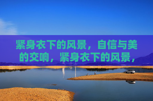 紧身衣下的风景,自信与美的交响,紧身衣下的风景,自信与美的交响 紧身衣下的风景,自信与美的交响,紧身衣下的风景,自信与美的交响