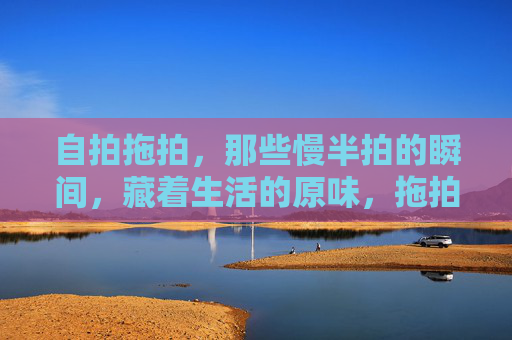 自拍拖拍,那些慢半拍的瞬间,藏着生活的原味,拖拍里的慢半拍,藏着生活原味 自拍拖拍,那些慢半拍的瞬间,藏着生活的原味,拖拍里的慢半拍,藏着生活原味