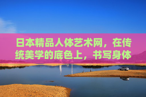 日本精品人体艺术网，在传统美学的底色上，书写身体的艺术诗篇，日本人体艺术，传统美学的身体诗篇