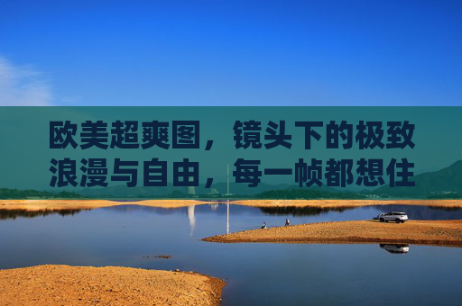 欧美超爽图，镜头下的极致浪漫与自由，每一帧都想住进去，镜头下的欧美浪漫与自由，每一帧都想住进去