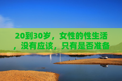 20到30岁,女性的性生活,没有应该,只有是否准备好了,20-30岁女性,性生活的准则,是准备好了吗 20到30岁,女性的性生活,没有应该,只有是否准备好了,20-30岁女性,性生活的准则,是准备好了吗