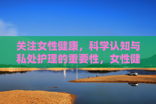 关注女性健康,科学认知与私处护理的重要性,女性健康,科学认知与私处护理的重要性 关注女性健康,科学认知与私处护理的重要性,女性健康,科学认知与私处护理的重要性