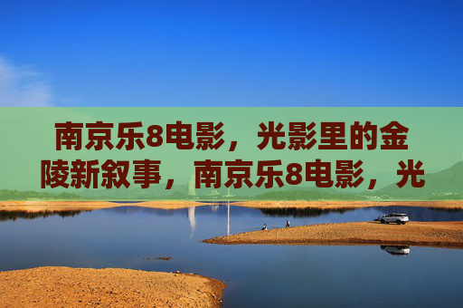 南京乐8电影,光影里的金陵新叙事,南京乐8电影,光影里的金陵新叙事 南京乐8电影,光影里的金陵新叙事,南京乐8电影,光影里的金陵新叙事