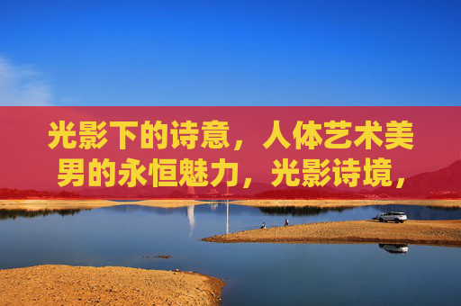 光影下的诗意,人体艺术美男的永恒魅力,光影诗境,人体艺术美男的永恒魅力 光影下的诗意,人体艺术美男的永恒魅力,光影诗境,人体艺术美男的永恒魅力