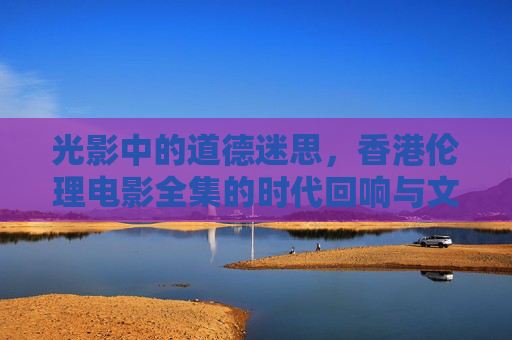 光影中的道德迷思,香港伦理电影全集的时代回响与文化切片,光影迷思,香港伦理电影的时代回响与文化切片 光影中的道德迷思,香港伦理电影全集的时代回响与文化切片,光影迷思,香港伦理电影的时代回响与文化切片