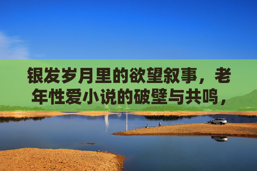 银发岁月里的欲望叙事,老年性爱小说的破壁与共鸣,银发欲望叙事,老年性爱小说的破壁与共鸣 银发岁月里的欲望叙事,老年性爱小说的破壁与共鸣,银发欲望叙事,老年性爱小说的破壁与共鸣