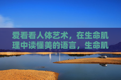 爱看看人体艺术，在生命肌理中读懂美的语言，生命肌理，美的语言与人体艺术