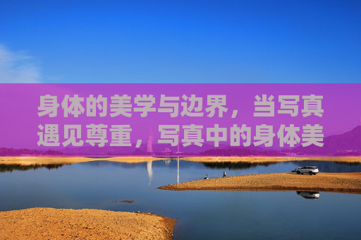 身体的美学与边界,当写真遇见尊重,写真中的身体美学,边界与尊重 身体的美学与边界,当写真遇见尊重,写真中的身体美学,边界与尊重
