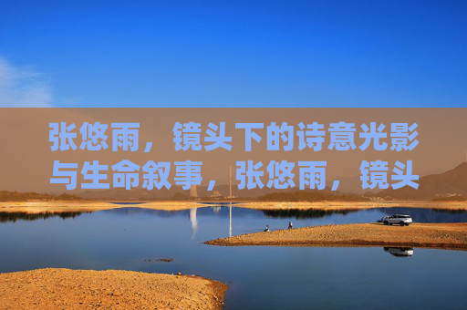 张悠雨,镜头下的诗意光影与生命叙事,张悠雨,镜头下的诗意光影与生命叙事 张悠雨,镜头下的诗意光影与生命叙事,张悠雨,镜头下的诗意光影与生命叙事