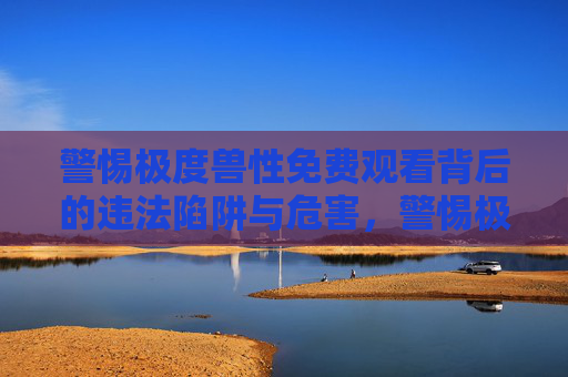 警惕极度兽性免费观看背后的违法陷阱与危害，警惕极度兽性免费观看的违法陷阱与危害
