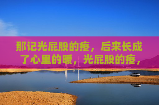 那记光屁股的疼,后来长成了心里的暖,光屁股的疼,长成了心里的暖 那记光屁股的疼,后来长成了心里的暖,光屁股的疼,长成了心里的暖