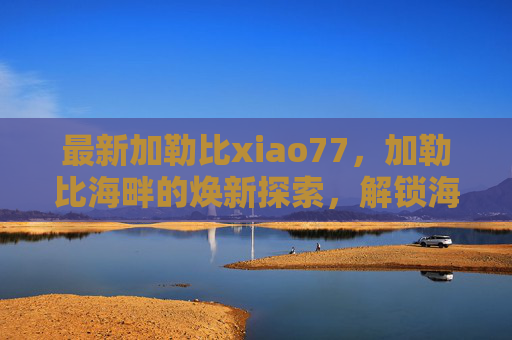 最新加勒比xiao77,加勒比海畔的焕新探索,解锁海岛秘境与新活力,加勒比海畔焕新探索,解锁秘境与新活力 最新加勒比xiao77,加勒比海畔的焕新探索,解锁海岛秘境与新活力,加勒比海畔焕新探索,解锁秘境与新活力