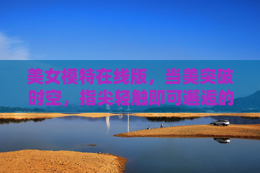 美女模特在线版,当美突破时空,指尖轻触即可邂逅的视觉新体验,无界美在线,指尖邂逅视觉新体验 美女模特在线版,当美突破时空,指尖轻触即可邂逅的视觉新体验,无界美在线,指尖邂逅视觉新体验