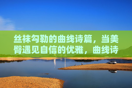 丝袜勾勒的曲线诗篇,当美臀遇见自信的优雅,曲线诗篇,丝袜与自信的优雅 丝袜勾勒的曲线诗篇,当美臀遇见自信的优雅,曲线诗篇,丝袜与自信的优雅