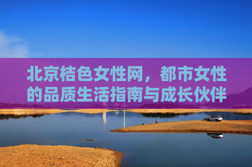 北京桔色女性网,都市女性的品质生活指南与成长伙伴,北京桔色女性网,都市女性的品质生活指南与成长伙伴 北京桔色女性网,都市女性的品质生活指南与成长伙伴,北京桔色女性网,都市女性的品质生活指南与成长伙伴
