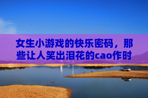 女生小游戏的快乐密码,那些让人笑出泪花的cao作时光,女生小游戏的快乐密码,笑出泪花的cao作时光 女生小游戏的快乐密码,那些让人笑出泪花的cao作时光,女生小游戏的快乐密码,笑出泪花的cao作时光