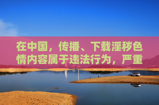 在中国,传播、下载淫秽色情内容属于违法行为,严重违反中华人民共和国网络安全法中华人民共和国治安管理处罚法等法律法规。任何组织和个人都应自觉抵制不良信息,远离色情内容,共同维护健康、清朗的网络环境,传播下载淫秽色情违法 共护清朗网络环境 在中国,传播、下载淫秽色情内容属于违法行为,严重违反中华人民共和国网络安全法中华人民共和国治安管理处罚法等法律法规。任何组织和个人都应自觉抵制不良信息,远离色情内容,共同维护健康、清朗的网络环境,传播下载淫秽色情违法 共护清朗网络环境