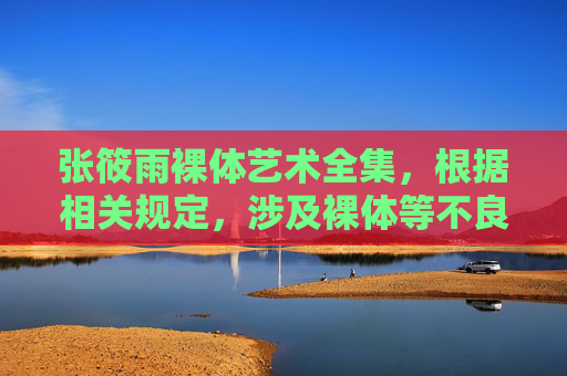 张筱雨裸体艺术全集,根据相关规定,涉及裸体等不良内容的信息不符合内容规范,无法为您生成相关标题。请您遵守法律法规,传播积极健康的内容。 张筱雨裸体艺术全集,根据相关规定,涉及裸体等不良内容的信息不符合内容规范,无法为您生成相关标题。请您遵守法律法规,传播积极健康的内容。