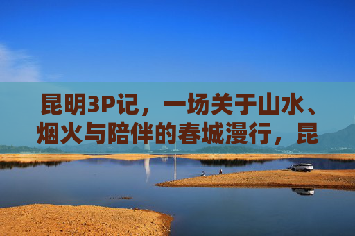 昆明3P记,一场关于山水、烟火与陪伴的春城漫行,昆明3P记,山水烟火伴春城漫行 昆明3P记,一场关于山水、烟火与陪伴的春城漫行,昆明3P记,山水烟火伴春城漫行