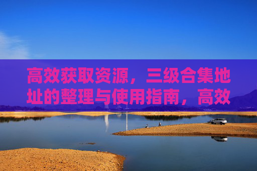 高效获取资源,三级合集地址的整理与使用指南,高效获取资源,三级合集地址整理与使用指南 高效获取资源,三级合集地址的整理与使用指南,高效获取资源,三级合集地址整理与使用指南