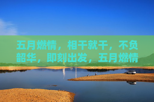 五月燃情,相干就干,不负韶华,即刻出发,五月燃情,即刻出发 五月燃情,相干就干,不负韶华,即刻出发,五月燃情,即刻出发