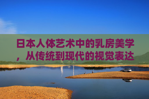 日本人体艺术中的乳房美学,从传统到现代的视觉表达,传统与现代,日本人体艺术中的乳房美学视觉表达 日本人体艺术中的乳房美学,从传统到现代的视觉表达,传统与现代,日本人体艺术中的乳房美学视觉表达