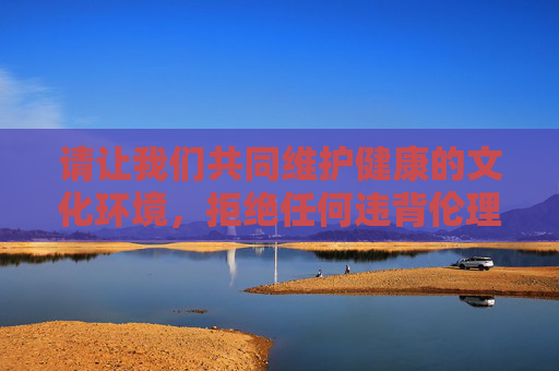 请让我们共同维护健康的文化环境,拒绝任何违背伦理道德的内容创作。如果你有其他积极向上的主题,我会非常乐意协助你构思和创作,化生态,拒绝失德创作 请让我们共同维护健康的文化环境,拒绝任何违背伦理道德的内容创作。如果你有其他积极向上的主题,我会非常乐意协助你构思和创作,化生态,拒绝失德创作