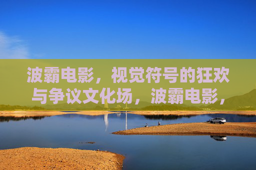 波霸电影，视觉符号的狂欢与争议文化场，波霸电影，视觉符号的狂欢与争议文化场